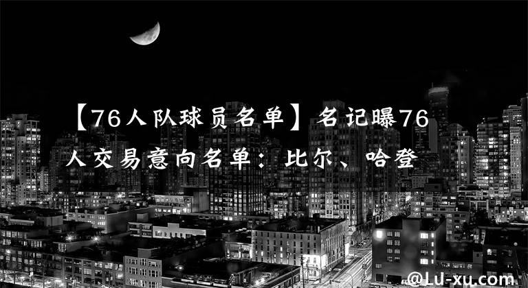 【76人隊球員名單】名記曝76人交易意向名單：比爾、哈登在列，沒有威少和庫里