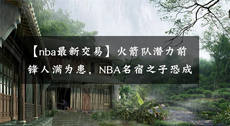 【nba最新交易】火箭隊潛力前鋒人滿為患，NBA名宿之子恐成為新賽季前的交易對象