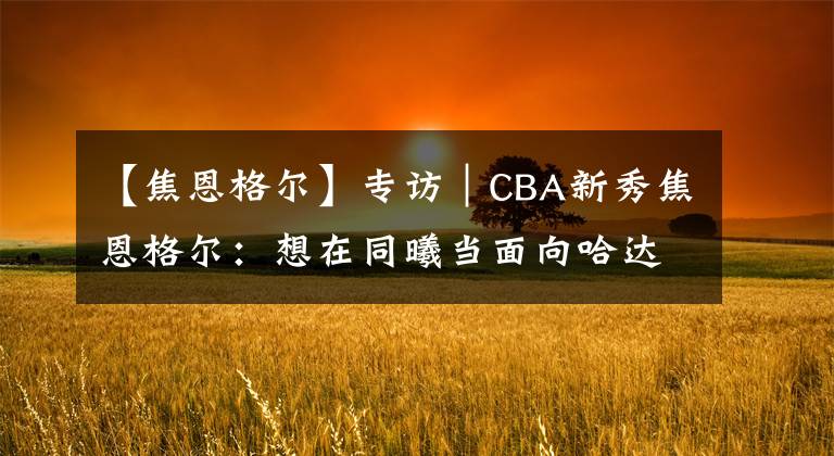 【焦恩格爾】專(zhuān)訪｜CBA新秀焦恩格爾：想在同曦當(dāng)面向哈達(dá)迪請(qǐng)教