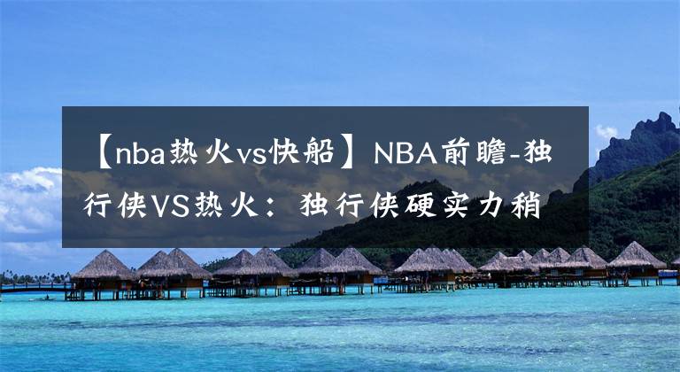 【nba熱火vs快船】NBA前瞻-獨(dú)行俠VS熱火：獨(dú)行俠硬實(shí)力稍差，客場難以撼動熱火