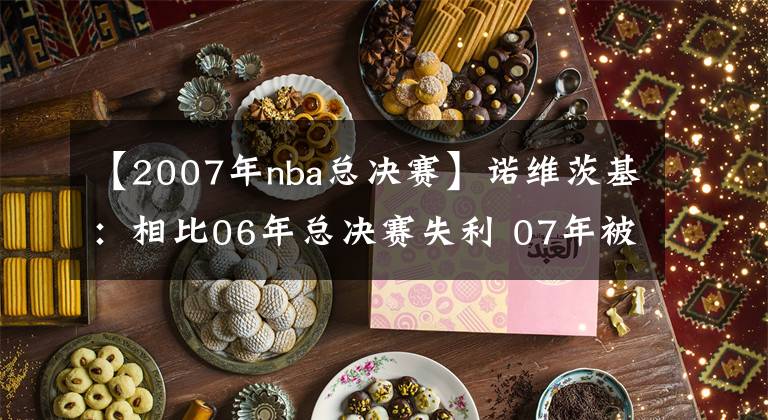 【2007年nba總決賽】諾維茨基：相比06年總決賽失利 07年被黑八更讓我失望