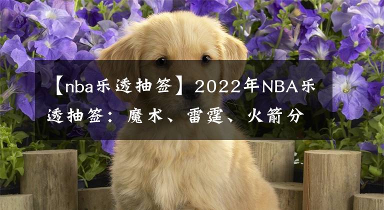 【nba樂透抽簽】2022年NBA樂透抽簽：魔術、雷霆、火箭分別摘下狀元、榜眼、探花