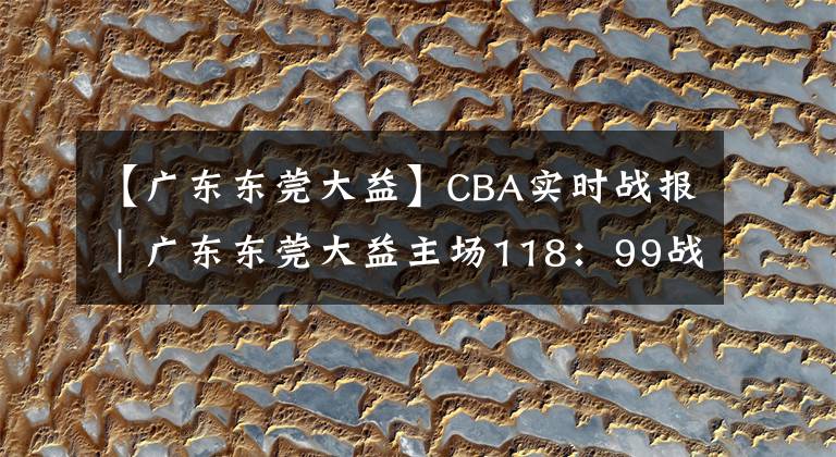 【廣東東莞大益】CBA實時戰(zhàn)報｜廣東東莞大益主場118：99戰(zhàn)勝新疆伊力王酒