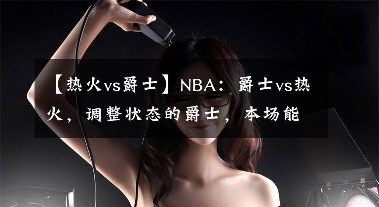 【熱火vs爵士】NBA：爵士vs熱火，調(diào)整狀態(tài)的爵士，本場(chǎng)能否有所發(fā)揮？