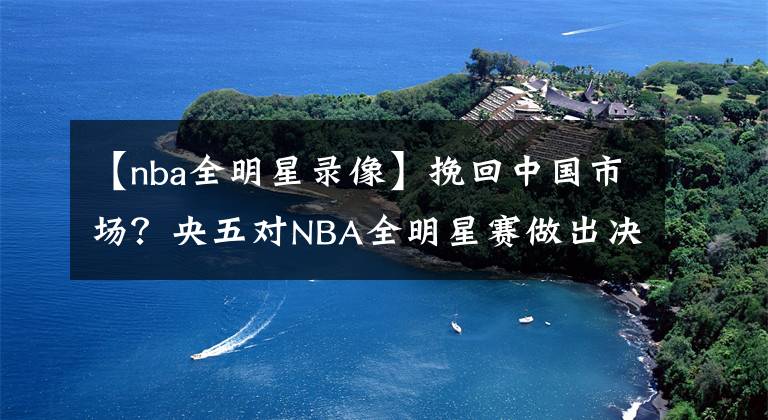 【nba全明星錄像】挽回中國市場？央五對NBA全明星賽做出決定，不直播，看錄像