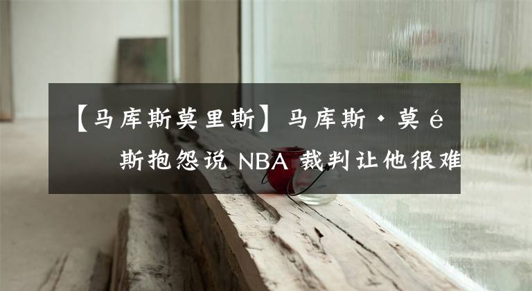 【馬庫(kù)斯莫里斯】馬庫(kù)斯·莫里斯抱怨說(shuō) NBA 裁判讓他很難防守盧卡·東契奇