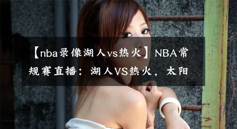 【nba錄像湖人vs熱火】NBA常規(guī)賽直播：湖人VS熱火，太陽VS快船 今非昔比且看龍爭(zhēng)虎斗！