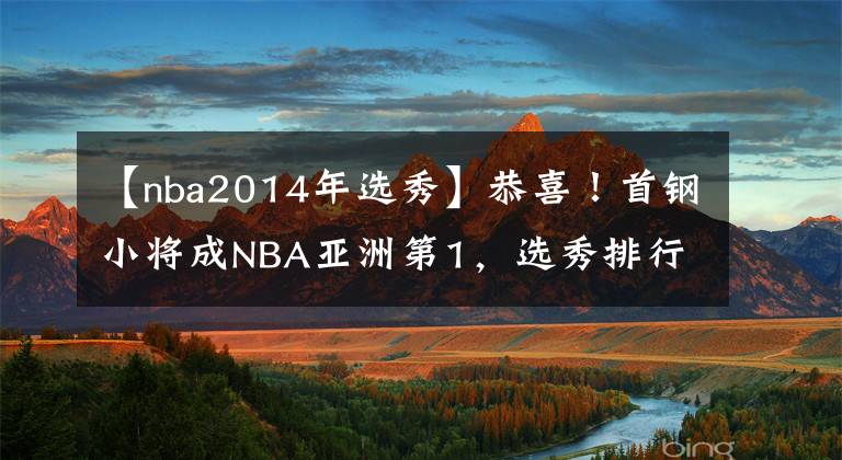 【nba2014年選秀】恭喜！首鋼小將成NBA亞洲第1，選秀排行飆升13位，有望被馬刺選中