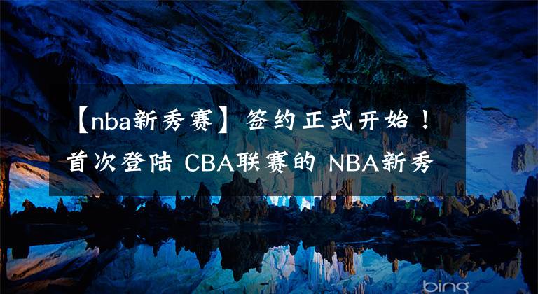 【nba新秀賽】簽約正式開始！首次登陸 CBA聯(lián)賽的 NBA新秀加盟天津男籃