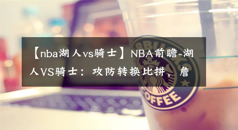 【nba湖人vs騎士】NBA前瞻-湖人VS騎士：攻防轉(zhuǎn)換比拼，詹姆斯重回克利夫蘭直面騎士