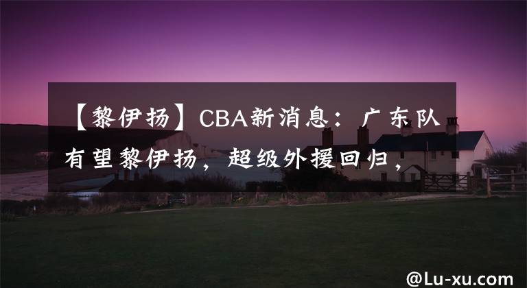 【黎伊揚(yáng)】CBA新消息：廣東隊(duì)有望黎伊揚(yáng)，超級(jí)外援回歸，李春江悍將入國(guó)家隊(duì)