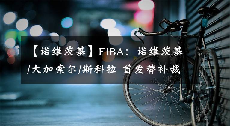 【諾維茨基】FIBA：諾維茨基/大加索爾/斯科拉 首發(fā)替補(bǔ)裁一個怎么選？