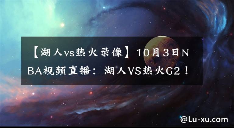 【湖人vs熱火錄像】10月3日NBA視頻直播：湖人VS熱火G2！熱火不能輸?shù)膽?zhàn)役！