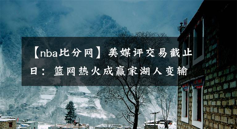 【nba比分網(wǎng)】美媒評(píng)交易截止日：籃網(wǎng)熱火成贏家湖人變輸家-風(fēng)馳體育網(wǎng)