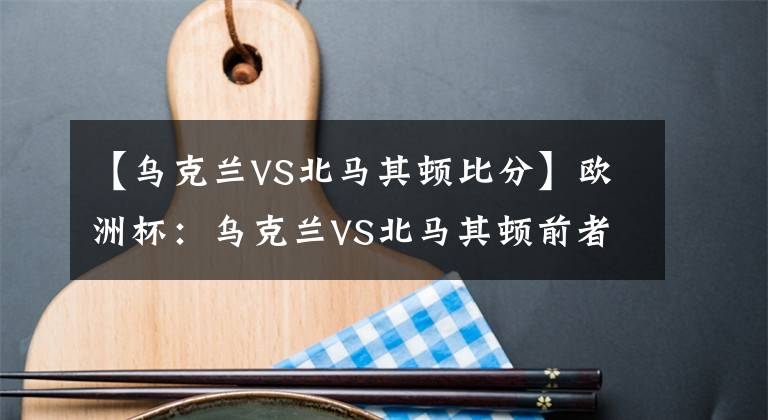 【烏克蘭VS北馬其頓比分】歐洲杯：烏克蘭VS北馬其頓前者全取3分機(jī)不可失，弱旅恐難逃淪陷