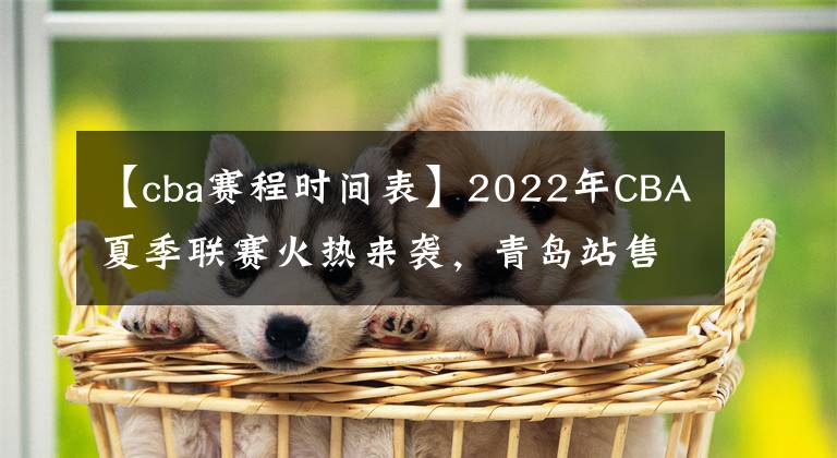 【cba賽程時間表】2022年CBA夏季聯(lián)賽火熱來襲，青島站售票通道開啟賽程同時公布