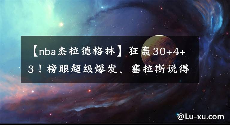 【nba杰拉德格林】狂轟30+4+3！榜眼超級(jí)爆發(fā)，塞拉斯說(shuō)得對(duì)，杰拉德格林幫了火箭