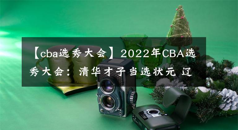 【cba選秀大會】2022年CBA選秀大會：清華才子當(dāng)選狀元 遼粵皆出手共20人被選中