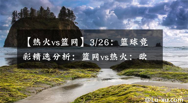 【熱火vs籃網(wǎng)】3/26：籃球競彩精選分析：籃網(wǎng)vs熱火：歐文解鎖主場比賽