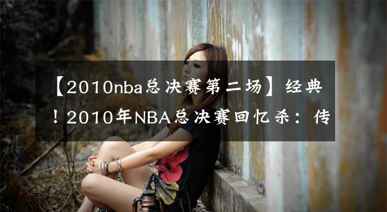 【2010nba總決賽第二場】經(jīng)典！2010年NBA總決賽回憶殺：傳統(tǒng)籃球最后的輝煌？