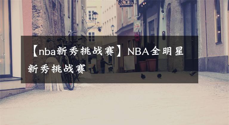 【nba新秀挑戰(zhàn)賽】NBA全明星新秀挑戰(zhàn)賽