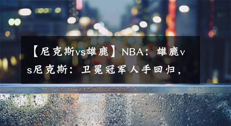 【尼克斯vs雄鹿】NBA：雄鹿vs尼克斯：衛(wèi)冕冠軍人手回歸，該追一波戰(zhàn)績了！