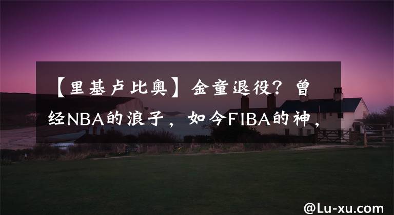 【里基盧比奧】金童退役？曾經(jīng)NBA的浪子，如今FIBA的神，盧比奧這次真的累了