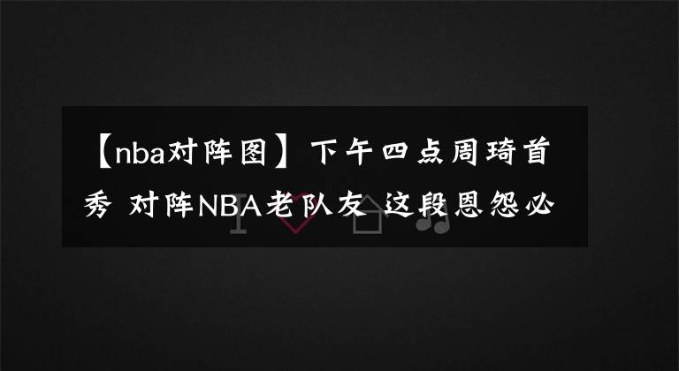 【nba對(duì)陣圖】下午四點(diǎn)周琦首秀 對(duì)陣NBA老隊(duì)友 這段恩怨必須當(dāng)場(chǎng)解決