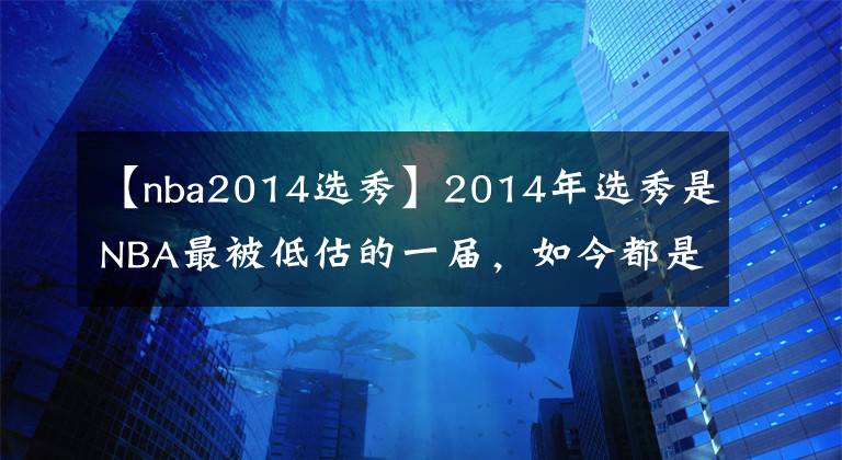 【nba2014選秀】2014年選秀是NBA最被低估的一屆，如今都是球隊(duì)首發(fā)球員口碑反轉(zhuǎn)