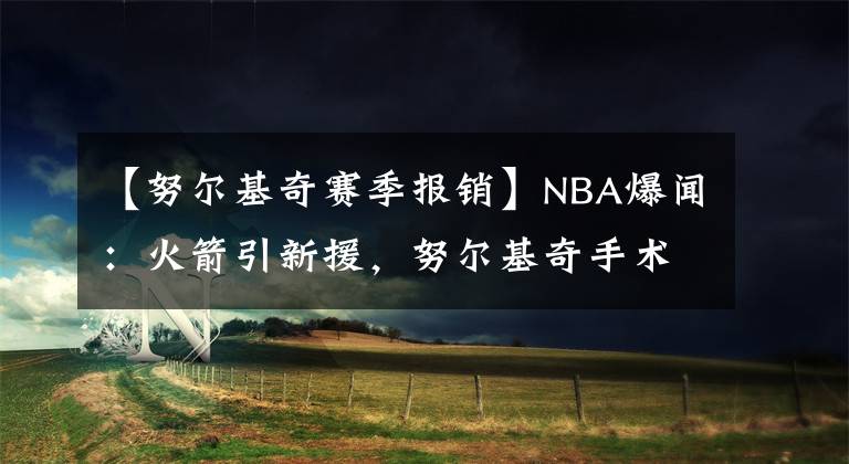 【努爾基奇賽季報(bào)銷(xiāo)】NBA爆聞：火箭引新援，努爾基奇手術(shù)成功，霍樂(lè)迪賽季報(bào)銷(xiāo)！