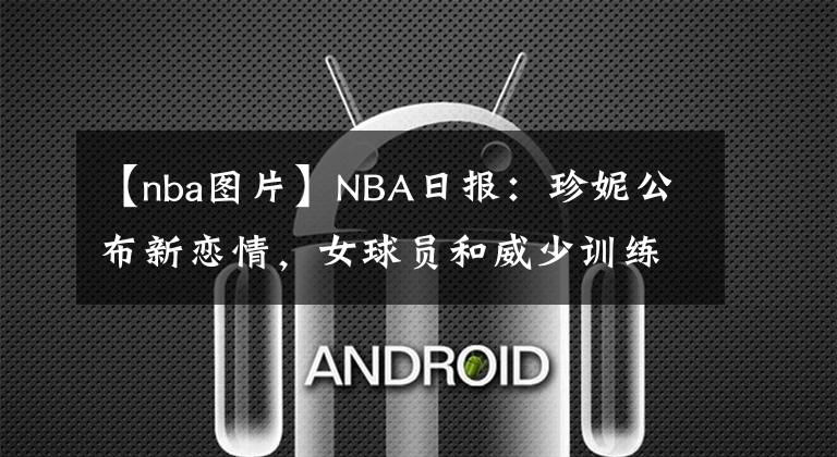 【nba圖片】NBA日?qǐng)?bào)：珍妮公布新戀情，女球員和威少訓(xùn)練，歐文發(fā)布冥想圖片