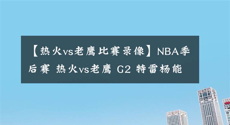 【熱火vs老鷹比賽錄像】NBA季后賽 熱火vs老鷹 G2 特雷楊能否強勢反彈？