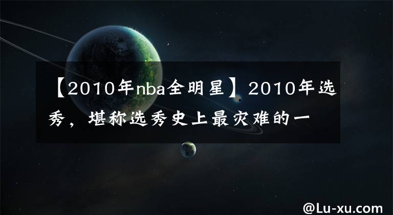 【2010年nba全明星】2010年選秀，堪稱選秀史上最災(zāi)難的一年！前十順位近半遭賽季報(bào)銷