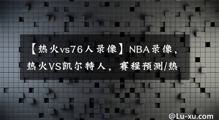 【熱火vs76人錄像】NBA錄像，熱火VS凱爾特人，賽程預(yù)測/熱火能否捍衛(wèi)主場？