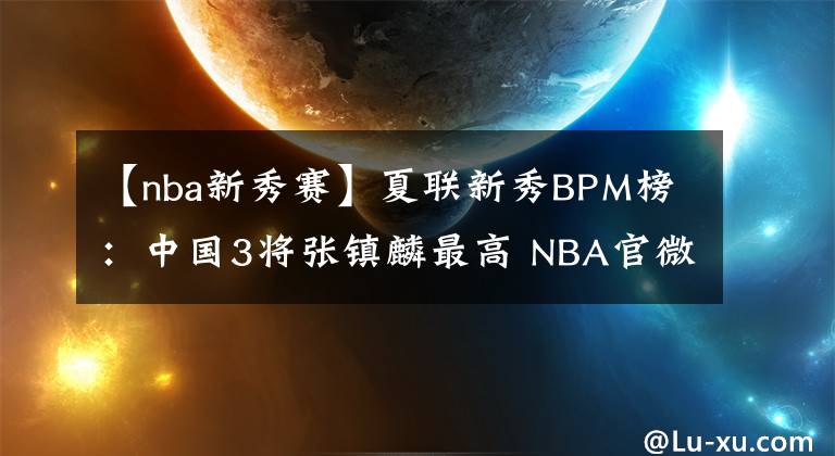 【nba新秀賽】夏聯(lián)新秀BPM榜：中國3將張鎮(zhèn)麟最高 NBA官微大贊未來可期