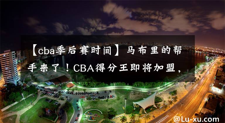 【cba季后賽時(shí)間】馬布里的幫手來了！CBA得分王即將加盟，將助力北控沖擊季后賽