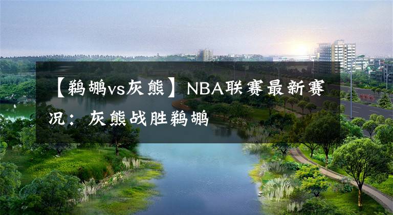 【鵜鶘vs灰熊】NBA聯(lián)賽最新賽況：灰熊戰(zhàn)勝鵜鶘