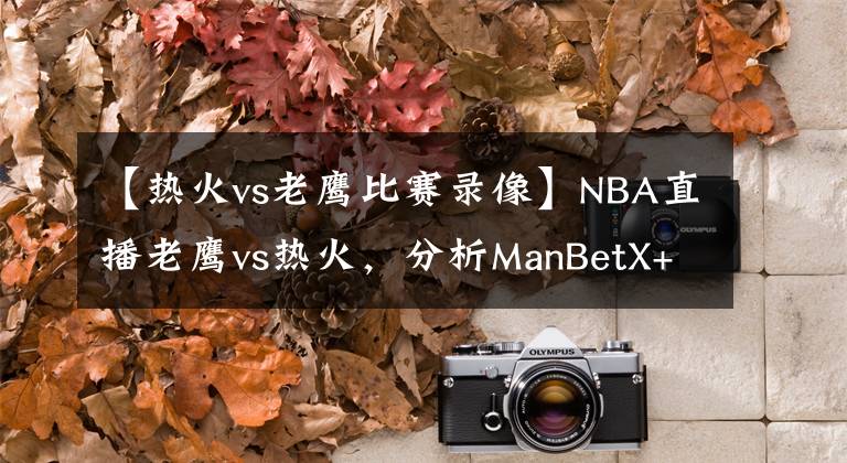 【熱火vs老鷹比賽錄像】NBA直播老鷹vs熱火，分析ManBetX+后者先發(fā)制人