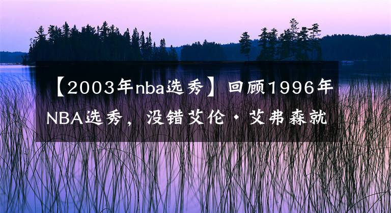 【2003年nba選秀】回顧1996年NBA選秀，沒(méi)錯(cuò)艾倫·艾弗森就是那一屆的狀元