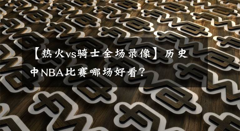 【熱火vs騎士全場(chǎng)錄像】歷史中NBA比賽哪場(chǎng)好看？