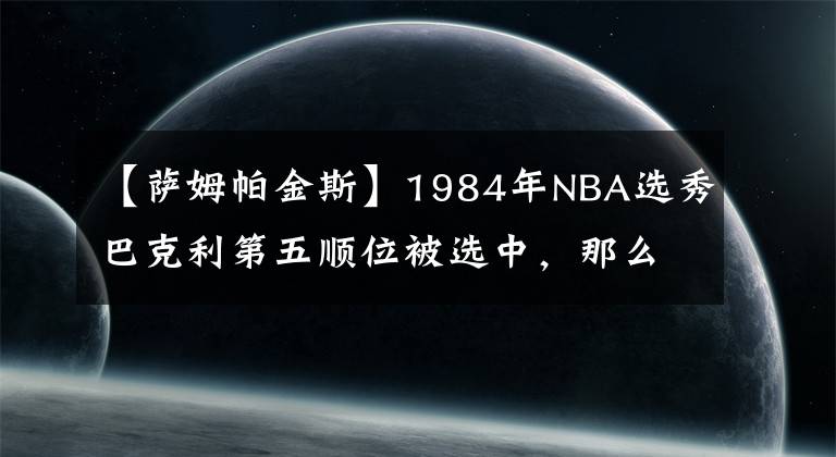 【薩姆帕金斯】1984年NBA選秀巴克利第五順位被選中，那么當(dāng)年前四位都是誰呢？