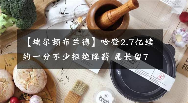 【埃爾頓布蘭德】哈登2.7億續(xù)約一分不少拒絕降薪 愿長留76人和恩比德拿多次總冠軍