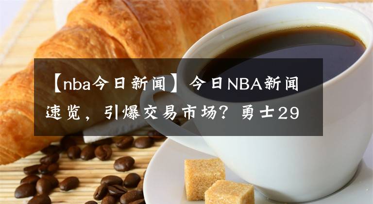 【nba今日新聞】今日NBA新聞速覽，引爆交易市場？勇士29分悍將被擺貨架，奪冠最佳拼圖，湖人抓緊啊