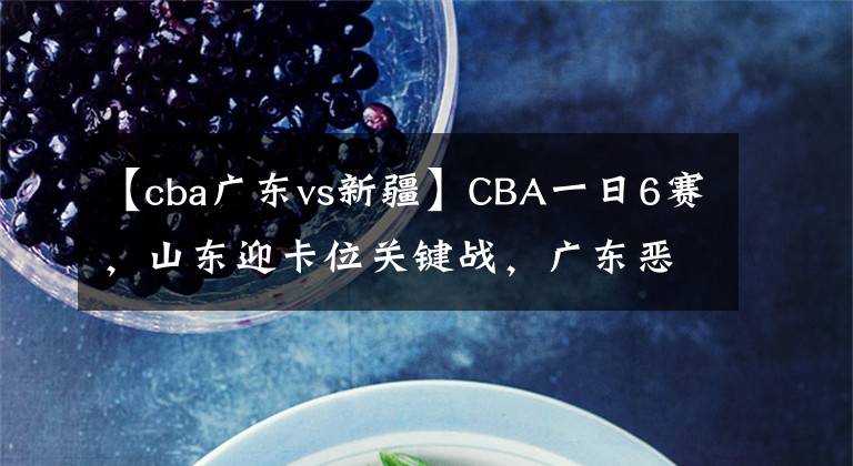 【cba廣東vs新疆】CBA一日6賽，山東迎卡位關(guān)鍵戰(zhàn)，廣東惡斗新疆無懸念，遼滬爭第一