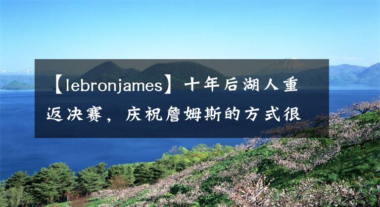 【lebronjames】十年后湖人重返決賽，慶祝詹姆斯的方式很火爆，老漢也很累