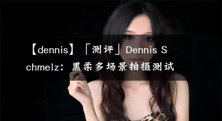 【dennis】「測評」Dennis Schmelz：黑柔多場景拍攝測試