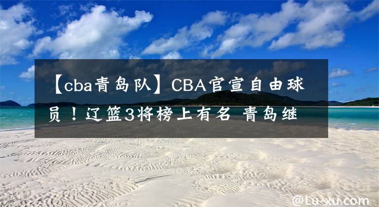 【cba青島隊(duì)】CBA官宣自由球員！遼籃3將榜上有名 青島繼續(xù)換血 李洪慶錯(cuò)失良機(jī)