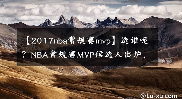 【2017nba常規(guī)賽mvp】選誰(shuí)呢？NBA常規(guī)賽MVP候選人出爐，約基奇恩比德字母哥入選