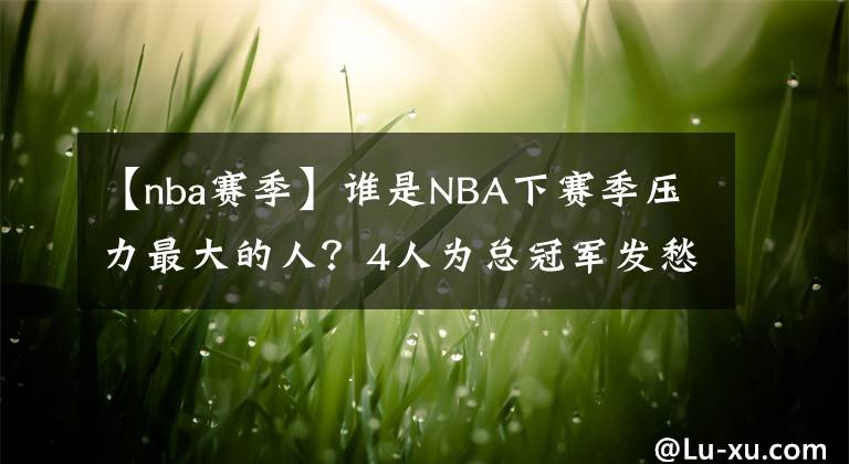 【nba賽季】誰是NBA下賽季壓力最大的人？4人為總冠軍發(fā)愁，6人競技狀態(tài)堪憂