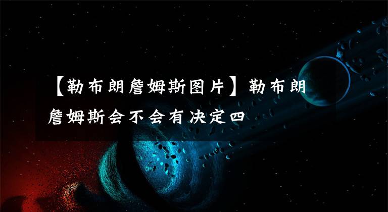 【勒布朗詹姆斯圖片】勒布朗詹姆斯會(huì)不會(huì)有決定四